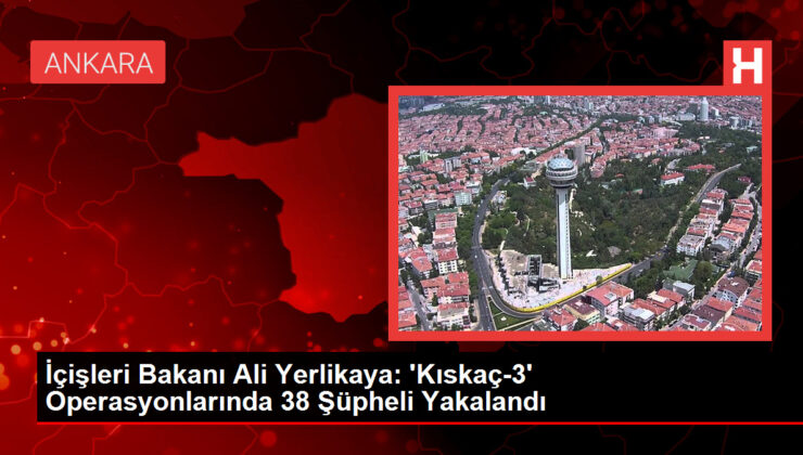 İçişleri Bakanı Ali Yerlikaya: ‘Kıskaç-3’ Operasyonlarında 38 Kuşkulu Yakalandı